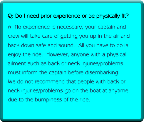 Q: Do I need prior experience or be physically fit? A: No experience is necessary, your captain and crew will take care of getting you up in the air and back down safe and sound.  All you have to do is  enjoy the ride.  However, anyone with a physical ailment such as back or neck injuries/problems must inform the captain before disembarking. We do not recommend that people with back or neck injuries/problems go on the boat at anytime due to the bumpiness of the ride.