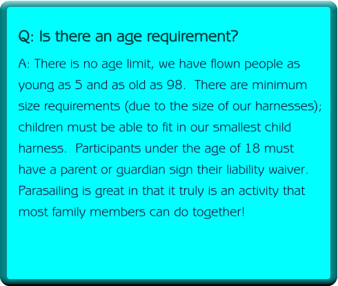 Q: Do I need prior experience or be physically fit? A: No experience is necessary, your captain and crew will take care of getting you up in the air and back down safe and sound.  All you have to do is  enjoy the ride.  However, anyone with a physical ailment such as back or neck injuries/problems must inform the captain before disembarking. We do not recommend that people with back or neck injuries/problems go on the boat at anytime due to the bumpiness of the ride.       Q: Is there an age requirement? A: There is no age limit, we have flown people as young as 5 and as old as 98.  There are minimum size requirements (due to the size of our harnesses);  children must be able to fit in our smallest child harness.  Participants under the age of 18 must have a parent or guardian sign their liability waiver. Parasailing is great in that it truly is an activity that most family members can do together!