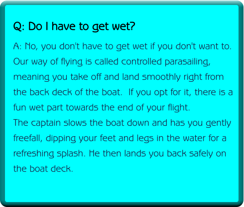 Q: Do I have to get wet? A: No, you don't have to get wet if you don't want to. Our way of flying is called controlled parasailing, meaning you take off and land smoothly right from the back deck of the boat.  If you opt for it, there is a fun wet part towards the end of your flight. The captain slows the boat down and has you gently freefall, dipping your feet and legs in the water for a refreshing splash. He then lands you back safely on the boat deck.