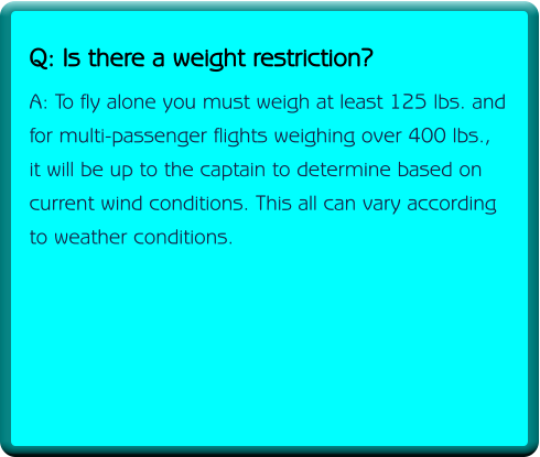 Q: Is there a weight restriction? A: To fly alone you must weigh at least 125 lbs. and for multi-passenger flights weighing over 400 lbs., it will be up to the captain to determine based on  current wind conditions. This all can vary according to weather conditions.