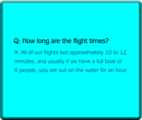 Q: How long are the flight times?     A: All of our flights last approximately 10 to 12     minutes, and usually if we have a full boat of     6 people, you are out on the water for an hour.