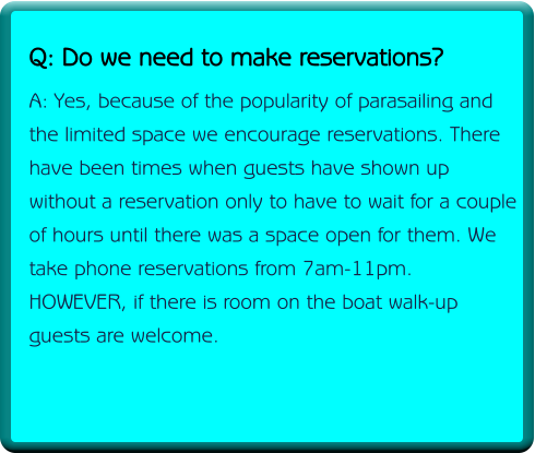 Q: Do we need to make reservations? A: Yes, because of the popularity of parasailing and the limited space we encourage reservations. There have been times when guests have shown up without a reservation only to have to wait for a couple of hours until there was a space open for them. We take phone reservations from 7am-11pm. HOWEVER, if there is room on the boat walk-up guests are welcome.