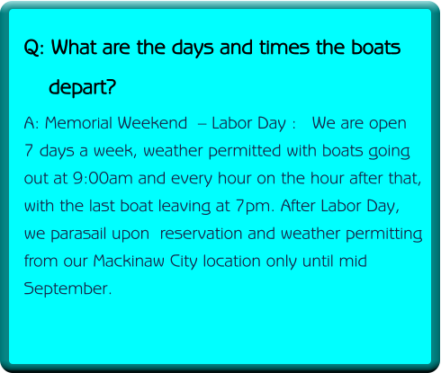 Q: What are the days and times the boats     depart? A: Memorial Weekend  – Labor Day :   We are open 7 days a week, weather permitted with boats going out at 9:00am and every hour on the hour after that, with the last boat leaving at 7pm. After Labor Day, we parasail upon  reservation and weather permitting from our Mackinaw City location only until mid September.