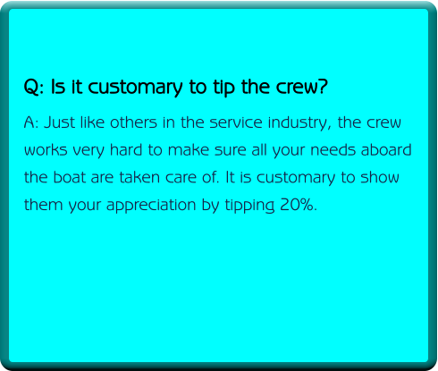 Q: Is it customary to tip the crew? A: Just like others in the service industry, the crew works very hard to make sure all your needs aboard the boat are taken care of. It is customary to show  them your appreciation by tipping 20%.