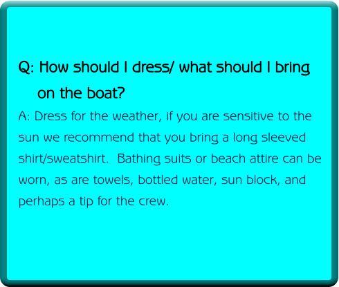 Q: How should I dress/ what should I bring     on the boat? A: Dress for the weather, if you are sensitive to the sun we recommend that you bring a long sleeved shirt/sweatshirt.  Bathing suits or beach attire can be worn, as are towels, bottled water, sun block, and perhaps a tip for the crew.